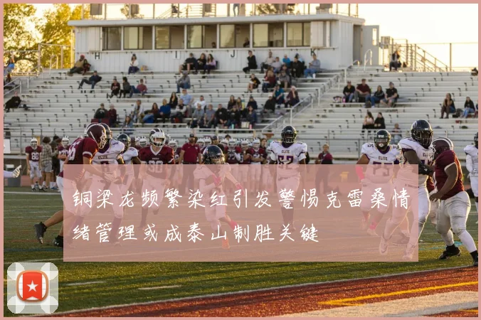 铜梁龙频繁染红引发警惕克雷桑情绪管理或成泰山制胜关键