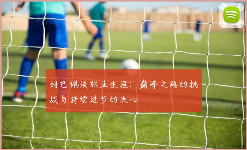 姆巴佩谈职业生涯：巅峰之路的挑战与持续进步的决心