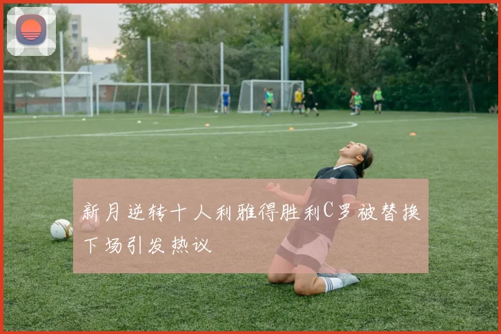 新月逆转十人利雅得胜利C罗被替换下场引发热议