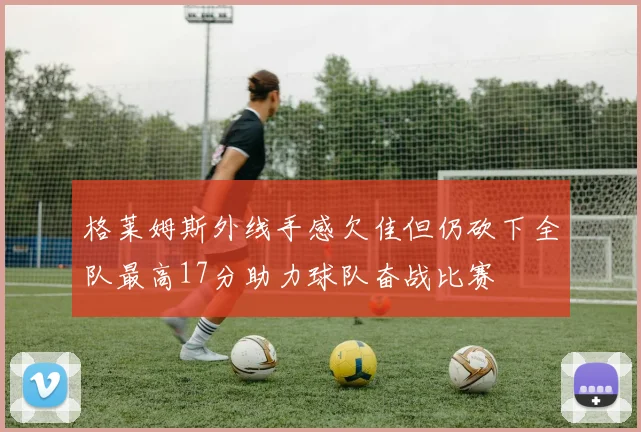 格莱姆斯外线手感欠佳但仍砍下全队最高17分助力球队奋战比赛