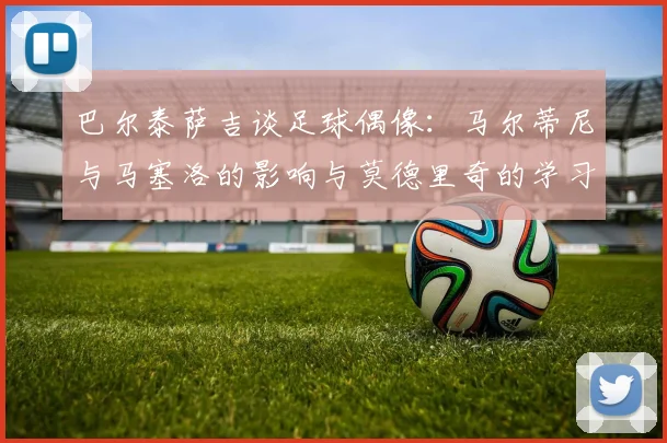 巴尔泰萨吉谈足球偶像：马尔蒂尼与马塞洛的影响与莫德里奇的学习价值