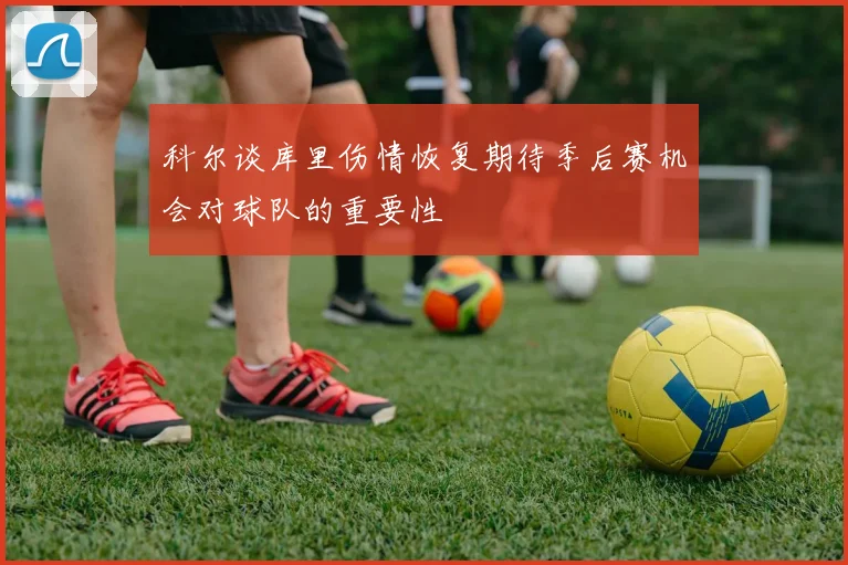 科尔谈库里伤情恢复期待季后赛机会对球队的重要性