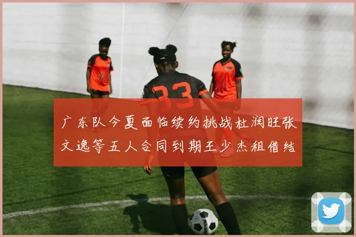 广东队今夏面临续约挑战杜润旺张文逸等五人合同到期王少杰租借结束