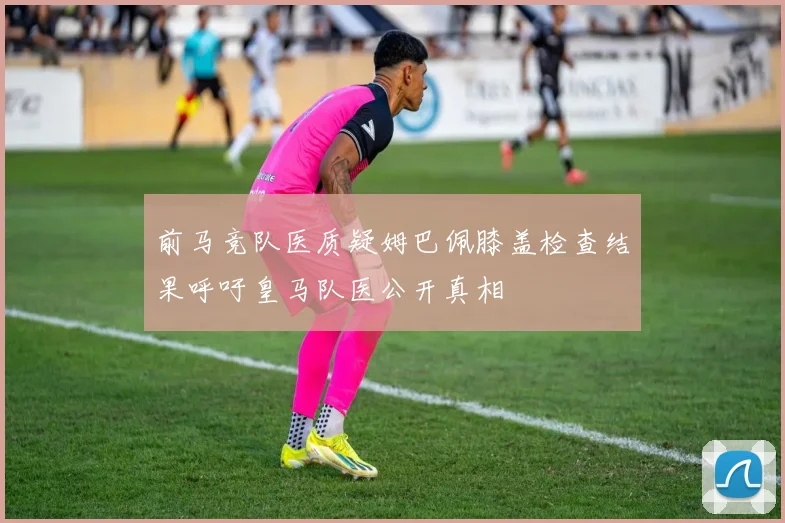 前马竞队医质疑姆巴佩膝盖检查结果呼吁皇马队医公开真相