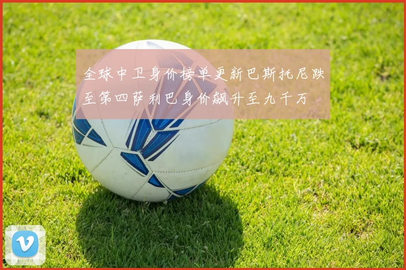 全球中卫身价榜单更新巴斯托尼跌至第四萨利巴身价飙升至九千万