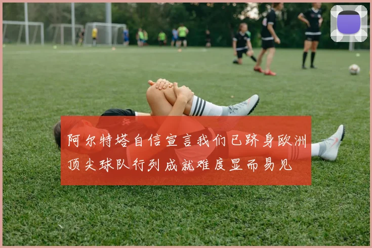 阿尔特塔自信宣言我们已跻身欧洲顶尖球队行列成就难度显而易见
