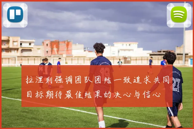 拉涅利强调团队团结一致追求共同目标期待最佳结果的决心与信心